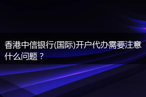 香港中信银行(国际)开户代办需要注意什么问题？