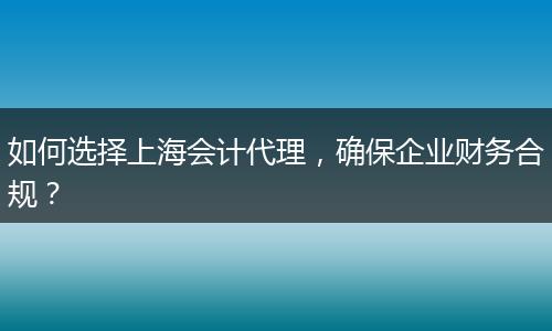 如何选择上海会计代理，确保企业财务合规？