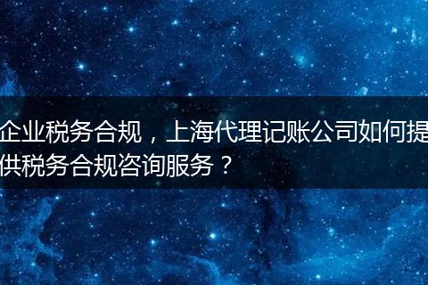 企业税务合规，上海代理记账公司如何提供税务合规咨询服务？