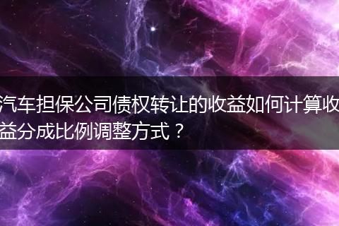 汽车担保公司债权转让的收益如何计算收益分成比例调整方式？