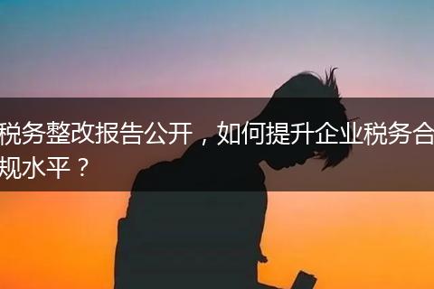 税务整改报告公开，如何提升企业税务合规水平？