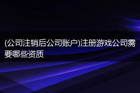 (公司注销后公司账户)注册游戏公司需要哪些资质