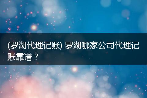 (罗湖代理记账) 罗湖哪家公司代理记账靠谱？