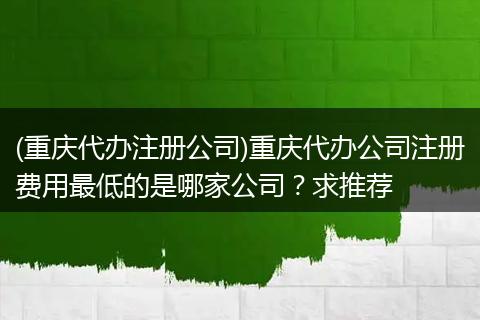 (重庆代办注册公司)重庆代办公司注册费用最低的是哪家公司？求推荐