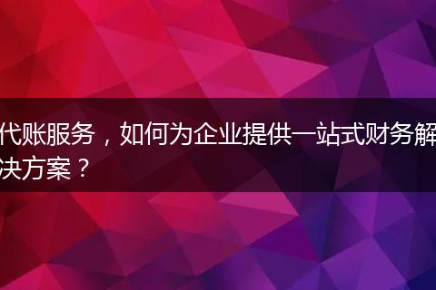 代账服务，如何为企业提供一站式财务解决方案？