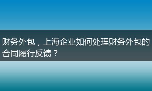 财务外包，上海企业如何处理财务外包的合同履行反馈？
