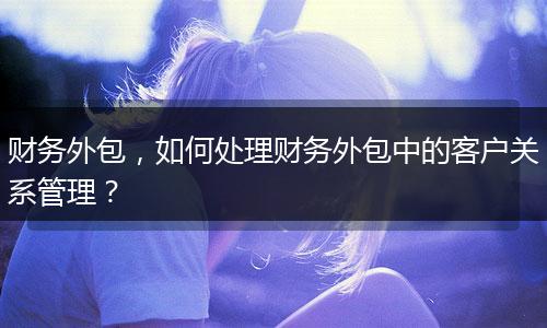 财务外包，如何处理财务外包中的客户关系管理？