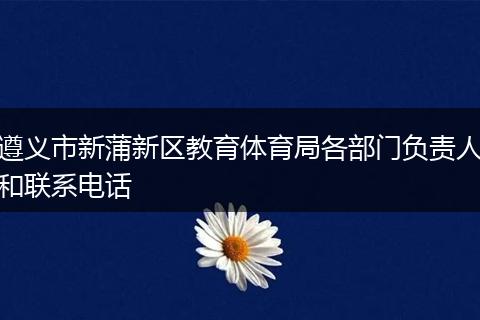 遵义市新蒲新区教育体育局各部门负责人和联系电话