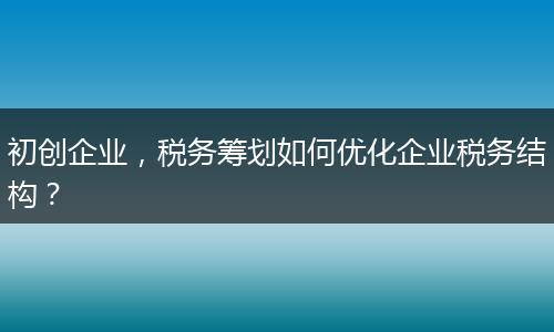 初创企业，税务筹划如何优化企业税务结构？