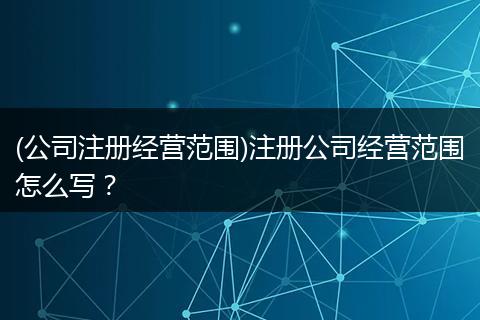 (公司注册经营范围)注册公司经营范围怎么写？