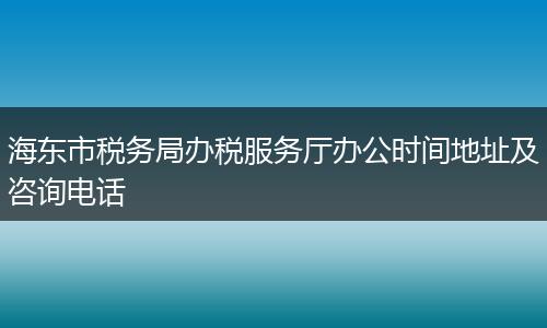 海东市税务局办税服务厅办公时间地址及咨询电话