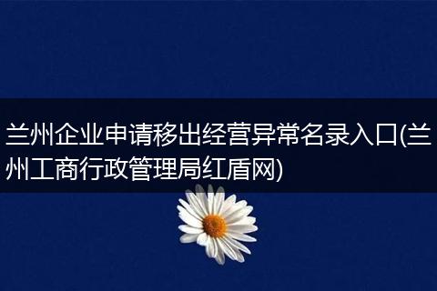 兰州企业申请移出经营异常名录入口(兰州工商行政管理局红盾网)