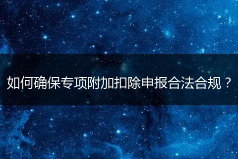 如何确保专项附加扣除申报合法合规？