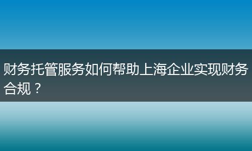 财务托管服务如何帮助上海企业实现财务合规？