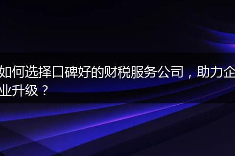 如何选择口碑好的财税服务公司，助力企业升级？
