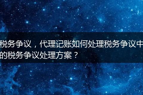 税务争议，代理记账如何处理税务争议中的税务争议处理方案？