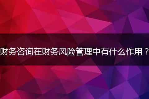 财务咨询在财务风险管理中有什么作用？