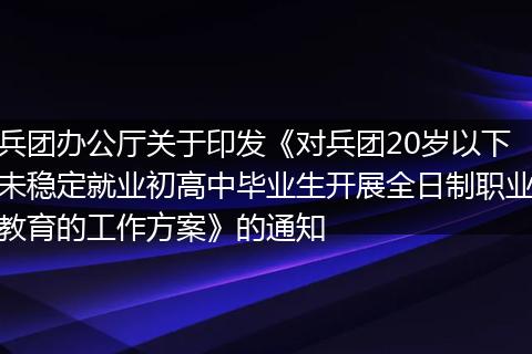 兵团办公厅关于印发《对兵团20岁以下未稳定就业初高中毕业生开展全日制职业教育的工作方案》的通知