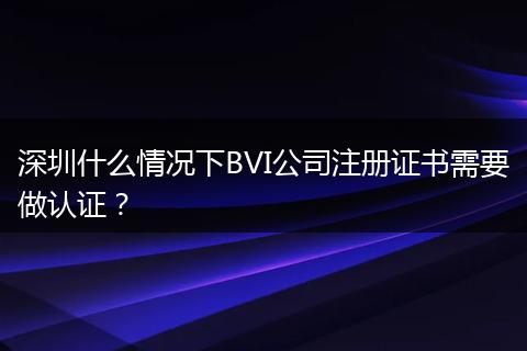 深圳什么情况下BVI公司注册证书需要做认证？
