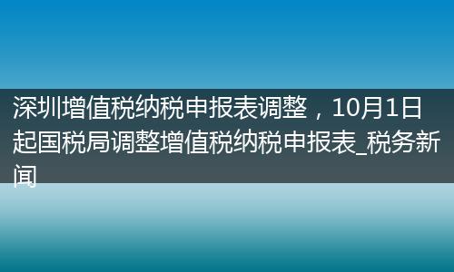 深圳增值税纳税申报表调整，10月1日起国税局调整增值税纳税申报表_税务新闻