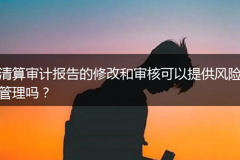 清算审计报告的修改和审核可以提供风险管理吗？