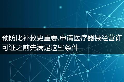 预防比补救更重要,申请医疗器械经营许可证之前先满足这些条件