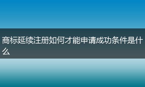 商标延续注册如何才能申请成功条件是什么