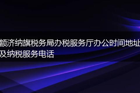 额济纳旗税务局办税服务厅办公时间地址及纳税服务电话