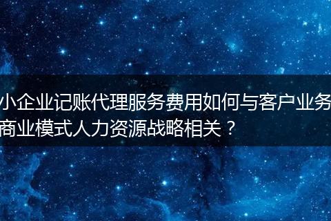 小企业记账代理服务费用如何与客户业务商业模式人力资源战略相关？