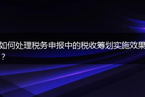 如何处理税务申报中的税收筹划实施效果？