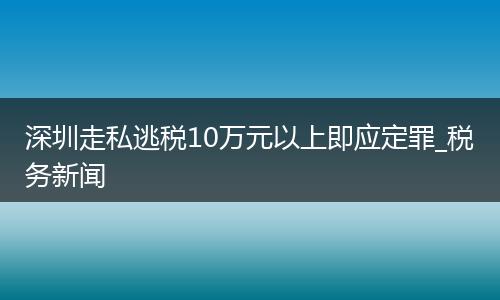 深圳走私逃税10万元以上即应定罪_税务新闻