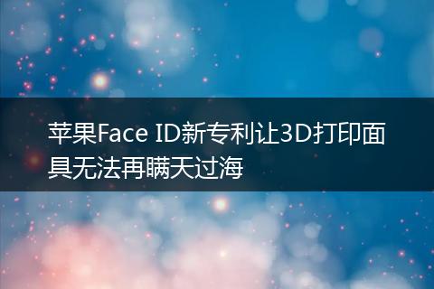 苹果Face ID新专利让3D打印面具无法再瞒天过海