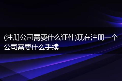 (注册公司需要什么证件)现在注册一个公司需要什么手续
