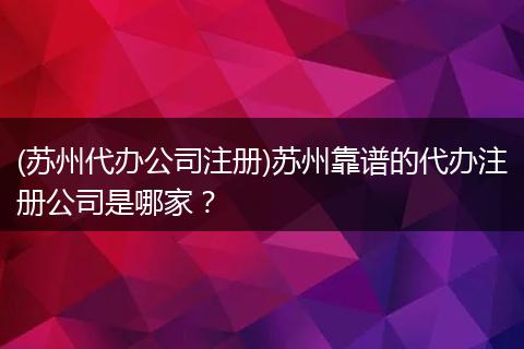 (苏州代办公司注册)苏州靠谱的代办注册公司是哪家？