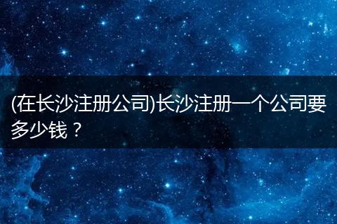 (在长沙注册公司)长沙注册一个公司要多少钱?