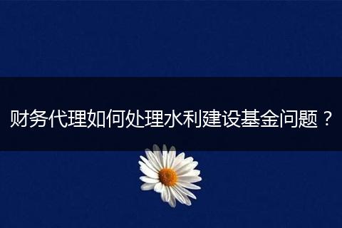 财务代理如何处理水利建设基金问题？