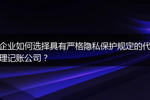 企业如何选择具有严格隐私保护规定的代理记账公司？