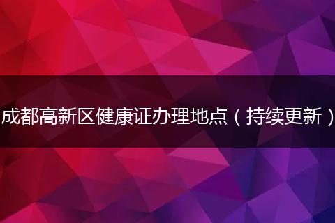 成都高新区健康证办理地点（持续更新）