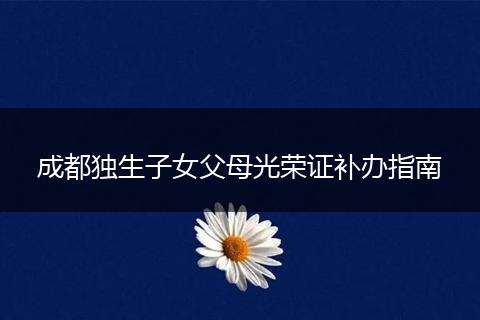 成都独生子女父母光荣证补办指南