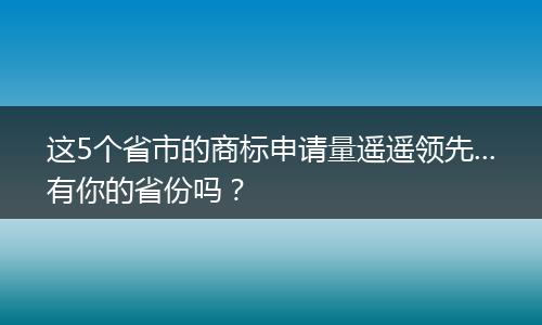 这5个省市的商标申请量遥遥领先...有你的省份吗?