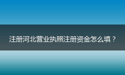 注册河北营业执照注册资金怎么填？