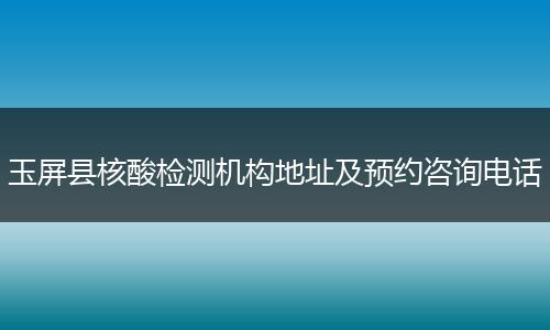 玉屏县核酸检测机构地址及预约咨询电话
