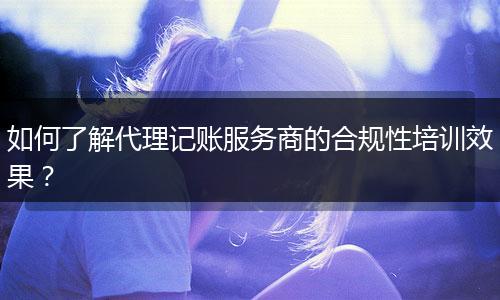 如何了解代理记账服务商的合规性培训效果？