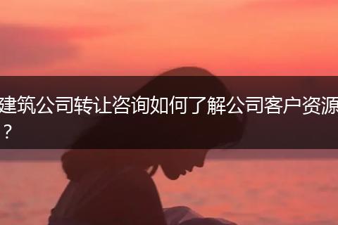 建筑公司转让咨询如何了解公司客户资源？