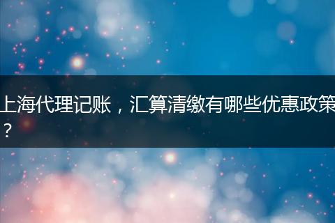 上海代理记账，汇算清缴有哪些优惠政策？