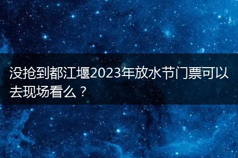 没抢到都江堰2023年放水节门票可以去现场看么？