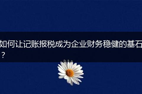 如何让记账报税成为企业财务稳健的基石？
