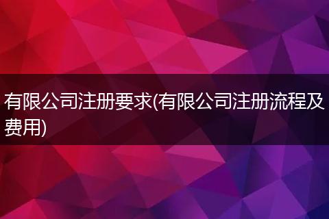 有限公司注册要求(有限公司注册流程及费用)