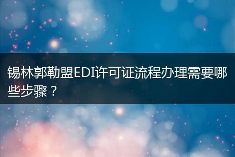 锡林郭勒盟EDI许可证流程办理需要哪些步骤?