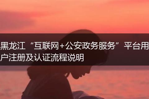 黑龙江“互联网+公安政务服务”平台用户注册及认证流程说明